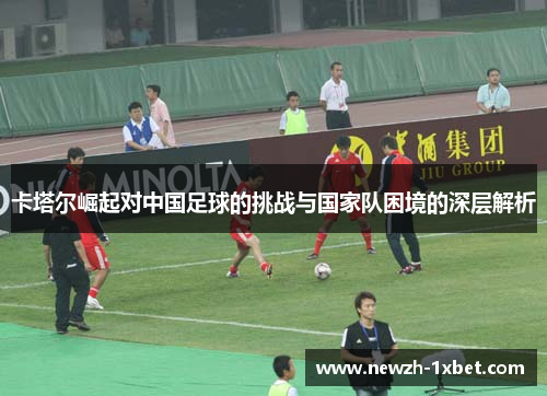 卡塔尔崛起对中国足球的挑战与国家队困境的深层解析
