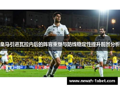 皇马引进瓦拉内后的阵容重塑与防线稳定性提升前景分析