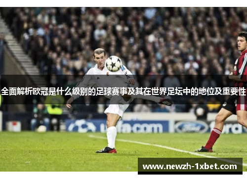 全面解析欧冠是什么级别的足球赛事及其在世界足坛中的地位及重要性 全面解析欧冠是什么级别的足球赛事及其在世界足坛中的地位及重要性