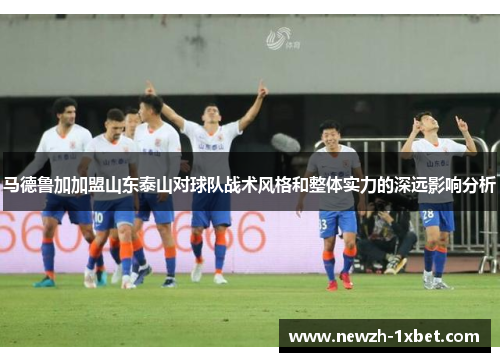 马德鲁加加盟山东泰山对球队战术风格和整体实力的深远影响分析 马德鲁加加盟山东泰山对球队战术风格和整体实力的深远影响分析