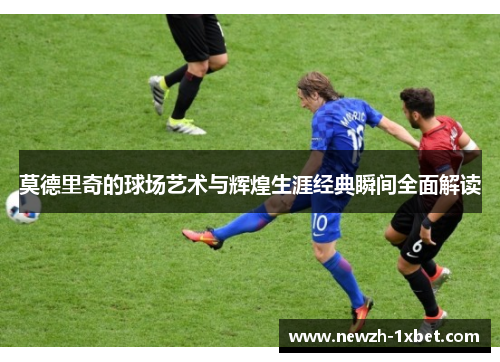 莫德里奇的球场艺术与辉煌生涯经典瞬间全面解读 莫德里奇的球场艺术与辉煌生涯经典瞬间全面解读