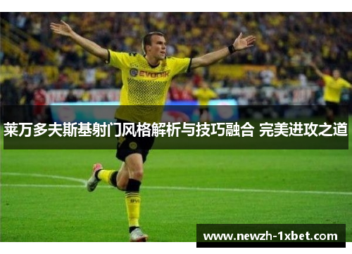 莱万多夫斯基射门风格解析与技巧融合 完美进攻之道 莱万多夫斯基射门风格解析与技巧融合 完美进攻之道