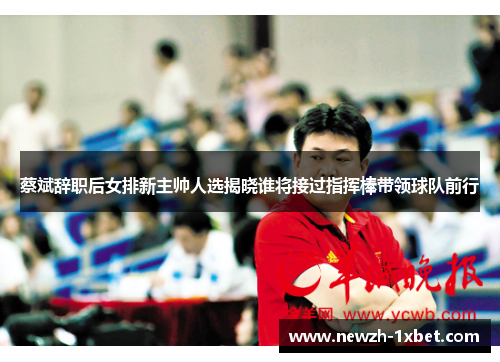 蔡斌辞职后女排新主帅人选揭晓谁将接过指挥棒带领球队前行