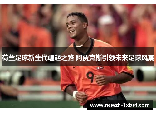 荷兰足球新生代崛起之路 阿贾克斯引领未来足球风潮 荷兰足球新生代崛起之路 阿贾克斯引领未来足球风潮