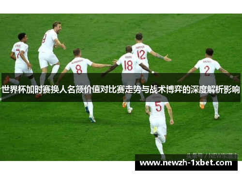 世界杯加时赛换人名额价值对比赛走势与战术博弈的深度解析影响