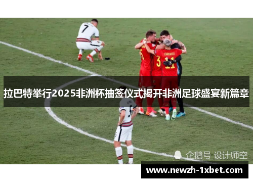 拉巴特举行2025非洲杯抽签仪式揭开非洲足球盛宴新篇章 拉巴特举行2025非洲杯抽签仪式揭开非洲足球盛宴新篇章