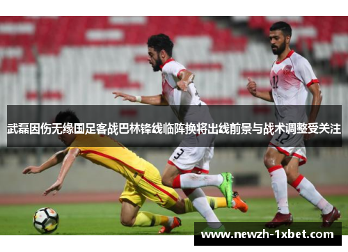 武磊因伤无缘国足客战巴林锋线临阵换将出线前景与战术调整受关注