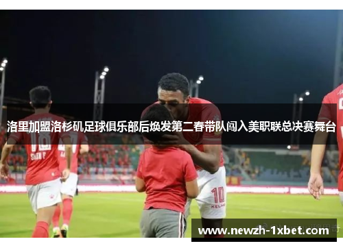 洛里加盟洛杉矶足球俱乐部后焕发第二春带队闯入美职联总决赛舞台