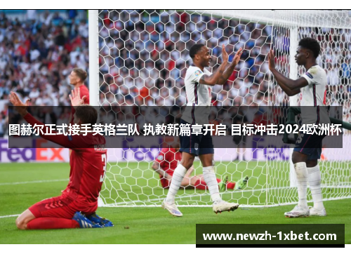 图赫尔正式接手英格兰队 执教新篇章开启 目标冲击2024欧洲杯 图赫尔正式接手英格兰队 执教新篇章开启 目标冲击2024欧洲杯